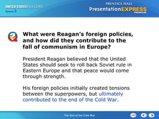 Chapter 25 Section 1
The Cold War Begins
Section 3
The End of the Cold War
President Reagan believed that the United
States should seek to roll back Soviet rule in
Eastern Europe and that peace would come
through strength.
His foreign policies initially created tensions
between the superpowers, but ultimately
contributed to the end of the Cold War.
What were Reagan’s foreign policies,
and how did they contribute to the
fall of communism in Europe?
 