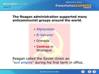 Chapter 25 Section 1
The Cold War Begins
Section 3
The End of the Cold War
• Afghanistan
• El Salvador
• Grenada
• Contras in
Nicaragua
The Reagan administration supported many
anticommunist groups around the world.
Reagan called the Soviet Union an
“evil empire” during his first term in office.
 