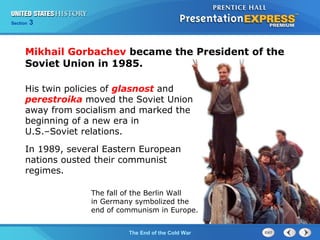Chapter 25 Section 1
The Cold War Begins
Section 3
The End of the Cold War
Mikhail Gorbachev became the President of the
Soviet Union in 1985.
His twin policies of glasnost and
perestroika moved the Soviet Union
away from socialism and marked the
beginning of a new era in
U.S.–Soviet relations.
In 1989, several Eastern European
nations ousted their communist
regimes.
The fall of the Berlin Wall
in Germany symbolized the
end of communism in Europe.
 