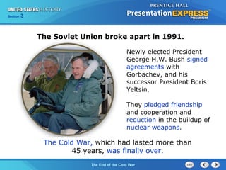 Chapter 25 Section 1
The Cold War Begins
Section 3
The End of the Cold War
The Soviet Union broke apart in 1991.
The Cold War, which had lasted more than
45 years, was finally over.
Newly elected President
George H.W. Bush signed
agreements with
Gorbachev, and his
successor President Boris
Yeltsin.
They pledged friendship
and cooperation and
reduction in the buildup of
nuclear weapons.
 