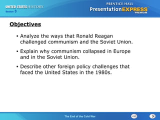Chapter 25 Section 1
The Cold War Begins
Section 3
The End of the Cold War
• Analyze the ways that Ronald Reagan
challenged communism and the Soviet Union.
• Explain why communism collapsed in Europe
and in the Soviet Union.
• Describe other foreign policy challenges that
faced the United States in the 1980s.
Objectives
 