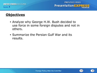 Chapter 25 Section 1
The Cold War Begins
Section 4
Foreign Policy After the Cold War
• Analyze why George H.W. Bush decided to
use force in some foreign disputes and not in
others.
• Summarize the Persian Gulf War and its
results.
Objectives
 