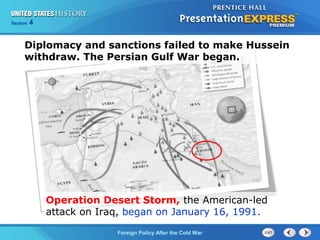 Chapter 25 Section 1
The Cold War Begins
Section 4
Foreign Policy After the Cold War
Diplomacy and sanctions failed to make Hussein
withdraw. The Persian Gulf War began.
Operation Desert Storm, the American-led
attack on Iraq, began on January 16, 1991.
 