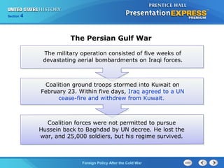 Chapter 25 Section 1
The Cold War Begins
Section 4
Foreign Policy After the Cold War
The military operation consisted of five weeks of
devastating aerial bombardments on Iraqi forces.
Coalition ground troops stormed into Kuwait on
February 23. Within five days, Iraq agreed to a UN
cease-fire and withdrew from Kuwait.
Coalition forces were not permitted to pursue
Hussein back to Baghdad by UN decree. He lost the
war, and 25,000 soldiers, but his regime survived.
The Persian Gulf War
 