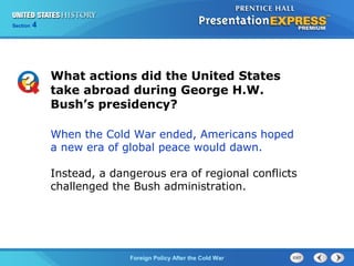 Chapter 25 Section 1
The Cold War Begins
Section 4
Foreign Policy After the Cold War
When the Cold War ended, Americans hoped
a new era of global peace would dawn.
Instead, a dangerous era of regional conflicts
challenged the Bush administration.
What actions did the United States
take abroad during George H.W.
Bush’s presidency?
 