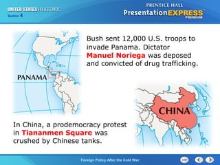 Chapter 25 Section 1
The Cold War Begins
Section 4
Foreign Policy After the Cold War
In China, a prodemocracy protest
in Tiananmen Square was
crushed by Chinese tanks.
Bush sent 12,000 U.S. troops to
invade Panama. Dictator
Manuel Noriega was deposed
and convicted of drug trafficking.
 