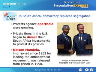 Chapter 25 Section 1
The Cold War Begins
Section 4
Foreign Policy After the Cold War
In South Africa, democracy replaced segregation.
• Private firms in the U.S.
began to divest their
South Africa investments
to protest its policies.
• Protests against apartheid
were growing.
• Nelson Mandela,
imprisoned since 1962 for
leading the antiapartheid
movement, was released
from prison in 1990.
Nelson Mandela was elected
President of South Africa in 1994.
 
