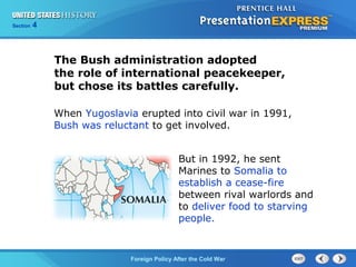 Chapter 25 Section 1
The Cold War Begins
Section 4
Foreign Policy After the Cold War
But in 1992, he sent
Marines to Somalia to
establish a cease-fire
between rival warlords and
to deliver food to starving
people.
When Yugoslavia erupted into civil war in 1991,
Bush was reluctant to get involved.
The Bush administration adopted
the role of international peacekeeper,
but chose its battles carefully.
 