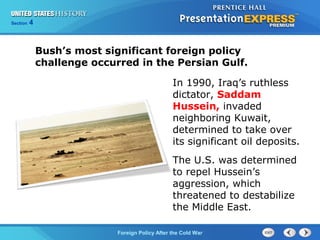 Chapter 25 Section 1
The Cold War Begins
Section 4
Foreign Policy After the Cold War
In 1990, Iraq’s ruthless
dictator, Saddam
Hussein, invaded
neighboring Kuwait,
determined to take over
its significant oil deposits.
Bush’s most significant foreign policy
challenge occurred in the Persian Gulf.
The U.S. was determined
to repel Hussein’s
aggression, which
threatened to destabilize
the Middle East.
 