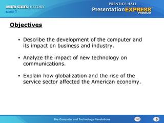 Section 1
The Computer and Technology Revolutions
• Describe the development of the computer and
its impact on business and industry.
• Analyze the impact of new technology on
communications.
• Explain how globalization and the rise of the
service sector affected the American economy.
Objectives
 
