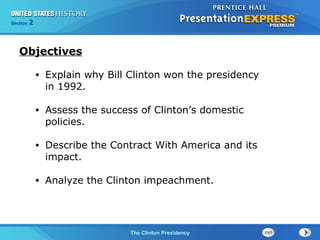Section 2
The Clinton Presidency
• Explain why Bill Clinton won the presidency
in 1992.
• Assess the success of Clinton’s domestic
policies.
• Describe the Contract With America and its
impact.
• Analyze the Clinton impeachment.
Objectives
 