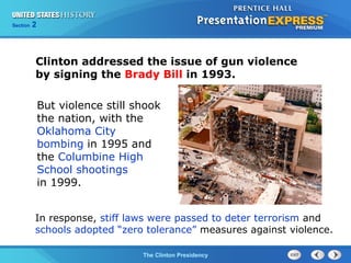 Section 2
The Clinton Presidency
Clinton addressed the issue of gun violence
by signing the Brady Bill in 1993.
But violence still shook
the nation, with the
Oklahoma City
bombing in 1995 and
the Columbine High
School shootings
in 1999.
In response, stiff laws were passed to deter terrorism and
schools adopted “zero tolerance” measures against violence.
 