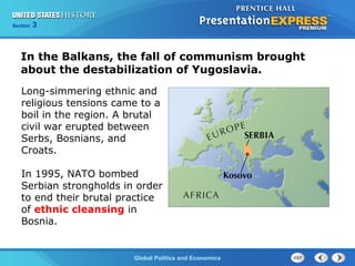 Section 3
Global Politics and Economics
In the Balkans, the fall of communism brought
about the destabilization of Yugoslavia.
Long-simmering ethnic and
religious tensions came to a
boil in the region. A brutal
civil war erupted between
Serbs, Bosnians, and
Croats.
In 1995, NATO bombed
Serbian strongholds in order
to end their brutal practice
of ethnic cleansing in
Bosnia.
 