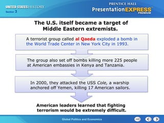 Section 3
Global Politics and Economics
The U.S. itself became a target of
Middle Eastern extremists.
A terrorist group called al Qaeda exploded a bomb in
the World Trade Center in New York City in 1993.
The group also set off bombs killing more 225 people
at American embassies in Kenya and Tanzania.
In 2000, they attacked the USS Cole, a warship
anchored off Yemen, killing 17 American sailors.
American leaders learned that fighting
terrorism would be extremely difficult.
 