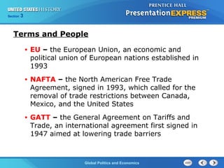 Section 3
Global Politics and Economics
Terms and People
• EU – the European Union, an economic and
political union of European nations established in
1993
• NAFTA – the North American Free Trade
Agreement, signed in 1993, which called for the
removal of trade restrictions between Canada,
Mexico, and the United States
• GATT – the General Agreement on Tariffs and
Trade, an international agreement first signed in
1947 aimed at lowering trade barriers
 