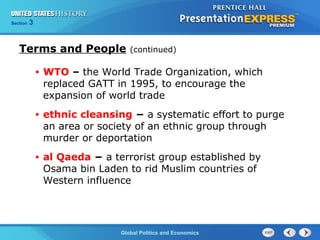 Section 3
Global Politics and Economics
Terms and People (continued)
• WTO – the World Trade Organization, which
replaced GATT in 1995, to encourage the
expansion of world trade
• ethnic cleansing − a systematic effort to purge
an area or society of an ethnic group through
murder or deportation
• al Qaeda − a terrorist group established by
Osama bin Laden to rid Muslim countries of
Western influence
 