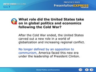 Section 3
Global Politics and Economics
After the Cold War ended, the United States
carved out a new role in a world of
globalization and increasing regional conflict.
No longer defined by an opposition to
communism, America faced this new era
under the leadership of President Clinton.
What role did the United States take
on in global politics and economics
following the Cold War?
 