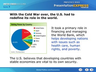 Section 3
Global Politics and Economics
It took a primary role in
financing and managing
the World Bank, which
helps developing nations
with issues such as
health care, human
rights, and poverty.
The U.S. believes that developing countries with
stable economies are vital to its own security.
With the Cold War over, the U.S. had to
redefine its role in the world.
 