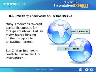 Section 3
Global Politics and Economics
U.S. Military Intervention in the 1990s
Many Americans favored
economic support for
foreign countries. Just as
many feared lending
military support to
embattled nations.
But Clinton felt several
conflicts demanded U.S
intervention.
1992 – Somalia
1994 – Haiti
 