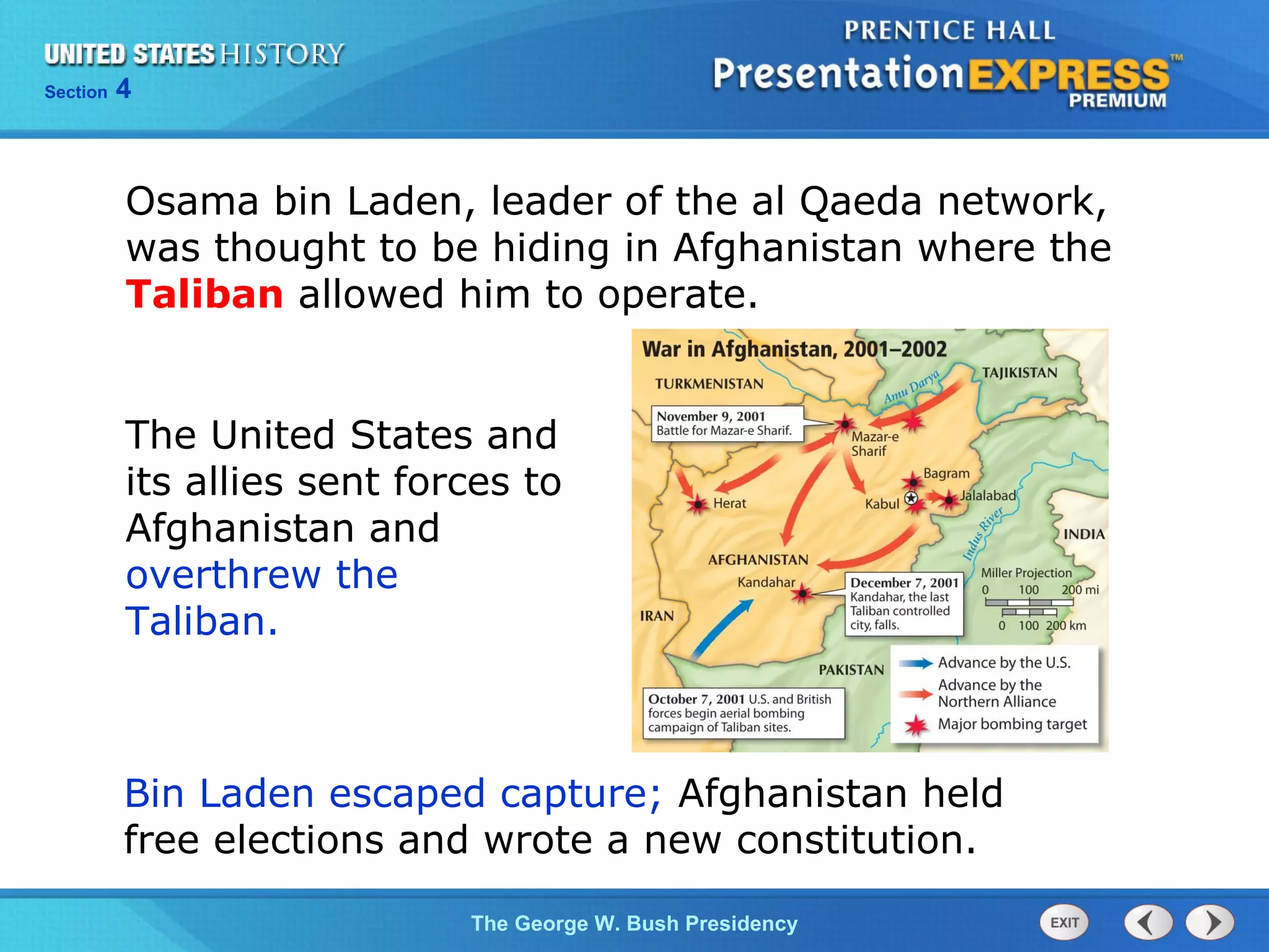 Section 4
The George W. Bush Presidency
Osama bin Laden, leader of the al Qaeda network,
was thought to be hiding in Afghanistan where the
Taliban allowed him to operate.
The United States and
its allies sent forces to
Afghanistan and
overthrew the
Taliban.
Bin Laden escaped capture; Afghanistan held
free elections and wrote a new constitution.
 