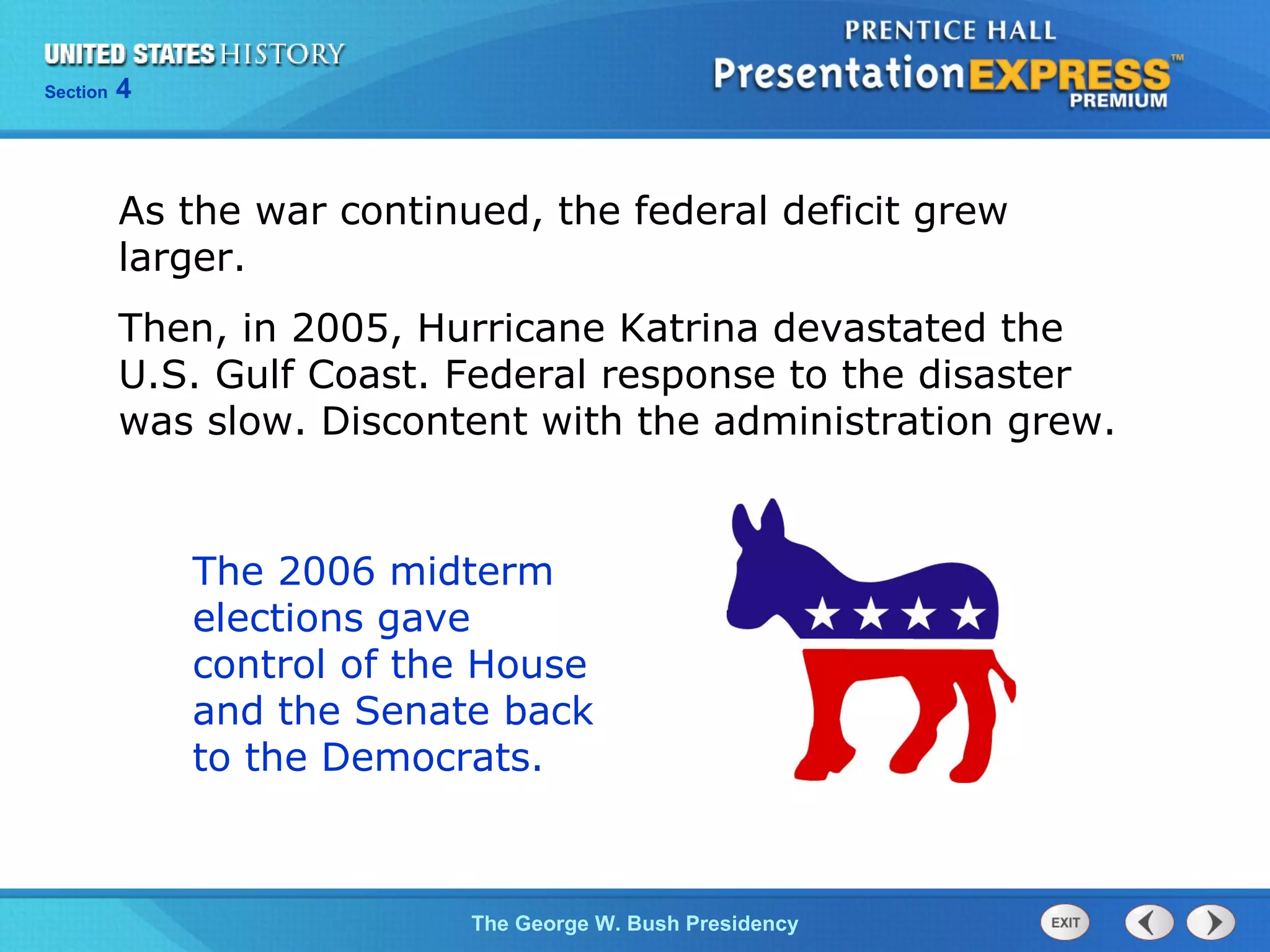 Section 4
The George W. Bush Presidency
As the war continued, the federal deficit grew
larger.
Then, in 2005, Hurricane Katrina devastated the
U.S. Gulf Coast. Federal response to the disaster
was slow. Discontent with the administration grew.
The 2006 midterm
elections gave
control of the House
and the Senate back
to the Democrats.
 
