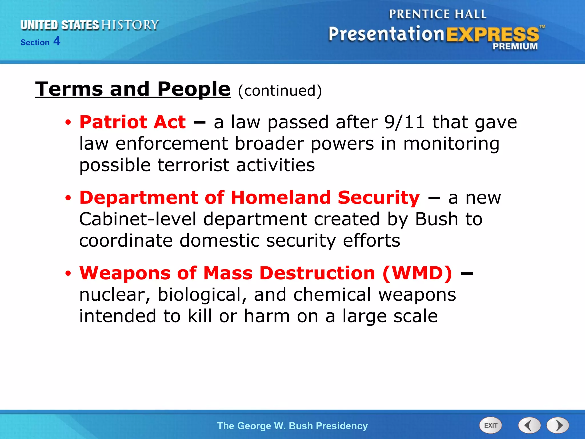 Section 4
The George W. Bush Presidency
Terms and People (continued)
• Patriot Act − a law passed after 9/11 that gave
law enforcement broader powers in monitoring
possible terrorist activities
• Department of Homeland Security − a new
Cabinet-level department created by Bush to
coordinate domestic security efforts
• Weapons of Mass Destruction (WMD) −
nuclear, biological, and chemical weapons
intended to kill or harm on a large scale
 