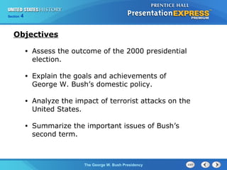 Section 4
The George W. Bush Presidency
• Assess the outcome of the 2000 presidential
election.
• Explain the goals and achievements of
George W. Bush’s domestic policy.
• Analyze the impact of terrorist attacks on the
United States.
• Summarize the important issues of Bush’s
second term.
Objectives
 