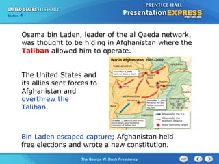Section 4
The George W. Bush Presidency
Osama bin Laden, leader of the al Qaeda network,
was thought to be hiding in Afghanistan where the
Taliban allowed him to operate.
The United States and
its allies sent forces to
Afghanistan and
overthrew the
Taliban.
Bin Laden escaped capture; Afghanistan held
free elections and wrote a new constitution.
 