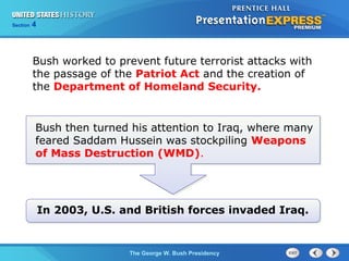 Section 4
The George W. Bush Presidency
Bush worked to prevent future terrorist attacks with
the passage of the Patriot Act and the creation of
the Department of Homeland Security.
Bush then turned his attention to Iraq, where many
feared Saddam Hussein was stockpiling Weapons
of Mass Destruction (WMD).
In 2003, U.S. and British forces invaded Iraq.
 