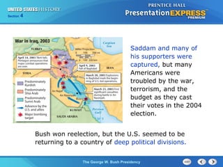Section 4
The George W. Bush Presidency
Saddam and many of
his supporters were
captured, but many
Americans were
troubled by the war,
terrorism, and the
budget as they cast
their votes in the 2004
election.
Bush won reelection, but the U.S. seemed to be
returning to a country of deep political divisions.
 