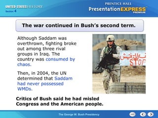Section 4
The George W. Bush Presidency
Although Saddam was
overthrown, fighting broke
out among three rival
groups in Iraq. The
country was consumed by
chaos.
The war continued in Bush’s second term.
Critics of Bush said he had misled
Congress and the American people.
Then, in 2004, the UN
determined that Saddam
had never possessed
WMDs.
 