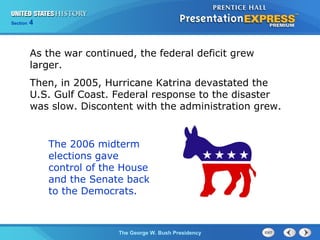 Section 4
The George W. Bush Presidency
As the war continued, the federal deficit grew
larger.
Then, in 2005, Hurricane Katrina devastated the
U.S. Gulf Coast. Federal response to the disaster
was slow. Discontent with the administration grew.
The 2006 midterm
elections gave
control of the House
and the Senate back
to the Democrats.
 