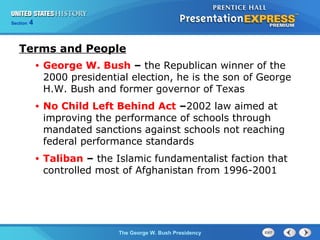 Section 4
The George W. Bush Presidency
Terms and People
• George W. Bush – the Republican winner of the
2000 presidential election, he is the son of George
H.W. Bush and former governor of Texas
• No Child Left Behind Act –2002 law aimed at
improving the performance of schools through
mandated sanctions against schools not reaching
federal performance standards
• Taliban – the Islamic fundamentalist faction that
controlled most of Afghanistan from 1996-2001
 