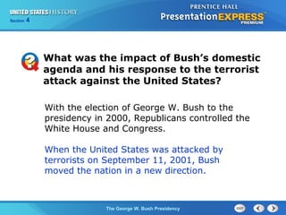 Section 4
The George W. Bush Presidency
With the election of George W. Bush to the
presidency in 2000, Republicans controlled the
White House and Congress.
When the United States was attacked by
terrorists on September 11, 2001, Bush
moved the nation in a new direction.
What was the impact of Bush’s domestic
agenda and his response to the terrorist
attack against the United States?
 