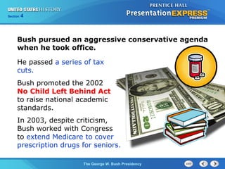 Section 4
The George W. Bush Presidency
He passed a series of tax
cuts.
Bush promoted the 2002
No Child Left Behind Act
to raise national academic
standards.
Bush pursued an aggressive conservative agenda
when he took office.
In 2003, despite criticism,
Bush worked with Congress
to extend Medicare to cover
prescription drugs for seniors.
 