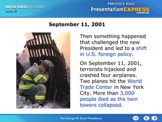 Section 4
The George W. Bush Presidency
Then something happened
that challenged the new
President and led to a shift
in U.S. foreign policy.
On September 11, 2001,
terrorists hijacked and
crashed four airplanes.
Two planes hit the World
Trade Center in New York
City. More than 3,000
people died as the twin
towers collapsed.
September 11, 2001
 