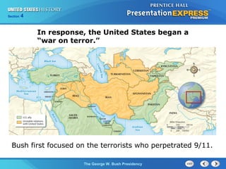 Section 4
The George W. Bush Presidency
Bush first focused on the terrorists who perpetrated 9/11.
In response, the United States began a
“war on terror.”
 