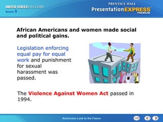Section 5
Americans Look to the Future
African Americans and women made social
and political gains.
Legislation enforcing
equal pay for equal
work and punishment
for sexual
harassment was
passed.
The Violence Against Women Act passed in
1994.
 