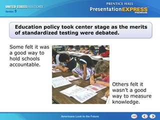 Section 5
Americans Look to the Future
Others felt it
wasn’t a good
way to measure
knowledge.
Education policy took center stage as the merits
of standardized testing were debated.
Some felt it was
a good way to
hold schools
accountable.
 