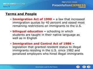 Section 5
Americans Look to the Future
Terms and People
• Immigration Act of 1990 – a law that increased
immigration quotas by 40 percent and eased most
remaining restrictions on immigrants to the U.S.
• bilingual education – schooling in which
students are taught in their native language as
well as in English
• Immigration and Control Act of 1986 –
legislation that granted resident status to illegal
immigrants residing in the U.S. since 1982 and
penalized employers who hired illegal immigrants
 
