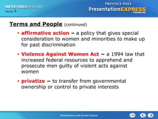 Section 5
Americans Look to the Future
Terms and People (continued)
• affirmative action – a policy that gives special
consideration to women and minorities to make up
for past discrimination
• Violence Against Women Act − a 1994 law that
increased federal resources to apprehend and
prosecute men guilty of violent acts against
women
• privatize − to transfer from governmental
ownership or control to private interests
 
