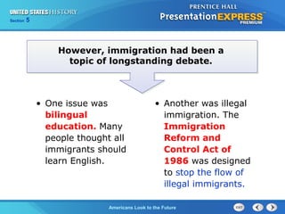 Section 5
Americans Look to the Future
However, immigration had been a
topic of longstanding debate.
• One issue was
bilingual
education. Many
people thought all
immigrants should
learn English.
• Another was illegal
immigration. The
Immigration
Reform and
Control Act of
1986 was designed
to stop the flow of
illegal immigrants.
 