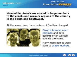 Section 5
Americans Look to the Future
Meanwhile, Americans moved in large numbers
to the coasts and warmer regions of the country
in the South and Southwest.
Divorce became more
common and both
parents often worked
outside the home.
Many more babies were
born to single mothers.
At the same time, the structure of families changed.
 