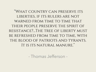 “What country can preserve its
liberties, if its rulers are not
warned from time to time that
their people preserve the spirit of
resistance?...The tree of liberty must
be refreshed from time to time, with
the blood of patriots and tyrants.
It is its natural manure.”
- Thomas Jefferson -
 