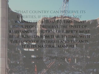 “What country can preserve its
liberties, if its rulers are not
warned from time to time that
their people preserve the spirit of
resistance?...The tree of liberty must
be refreshed from time to time, with
the blood of patriots and tyrants.
It is its natural manure.”
- Thomas Jefferson -
 