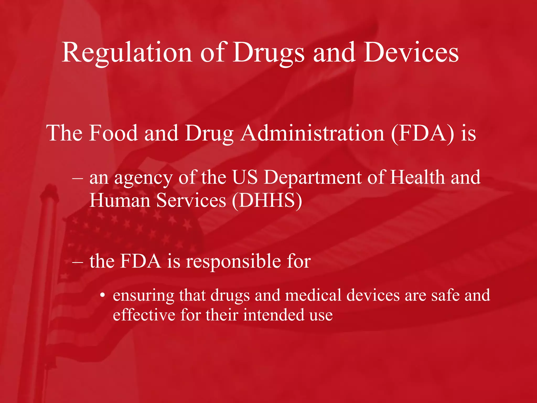 Regulation of Drugs and Devices  The Food and Drug Administration (FDA) is an agency of the US Department of Health and Human Services (DHHS)  the FDA is responsible for  ensuring that drugs and medical devices are safe and effective for their intended use 