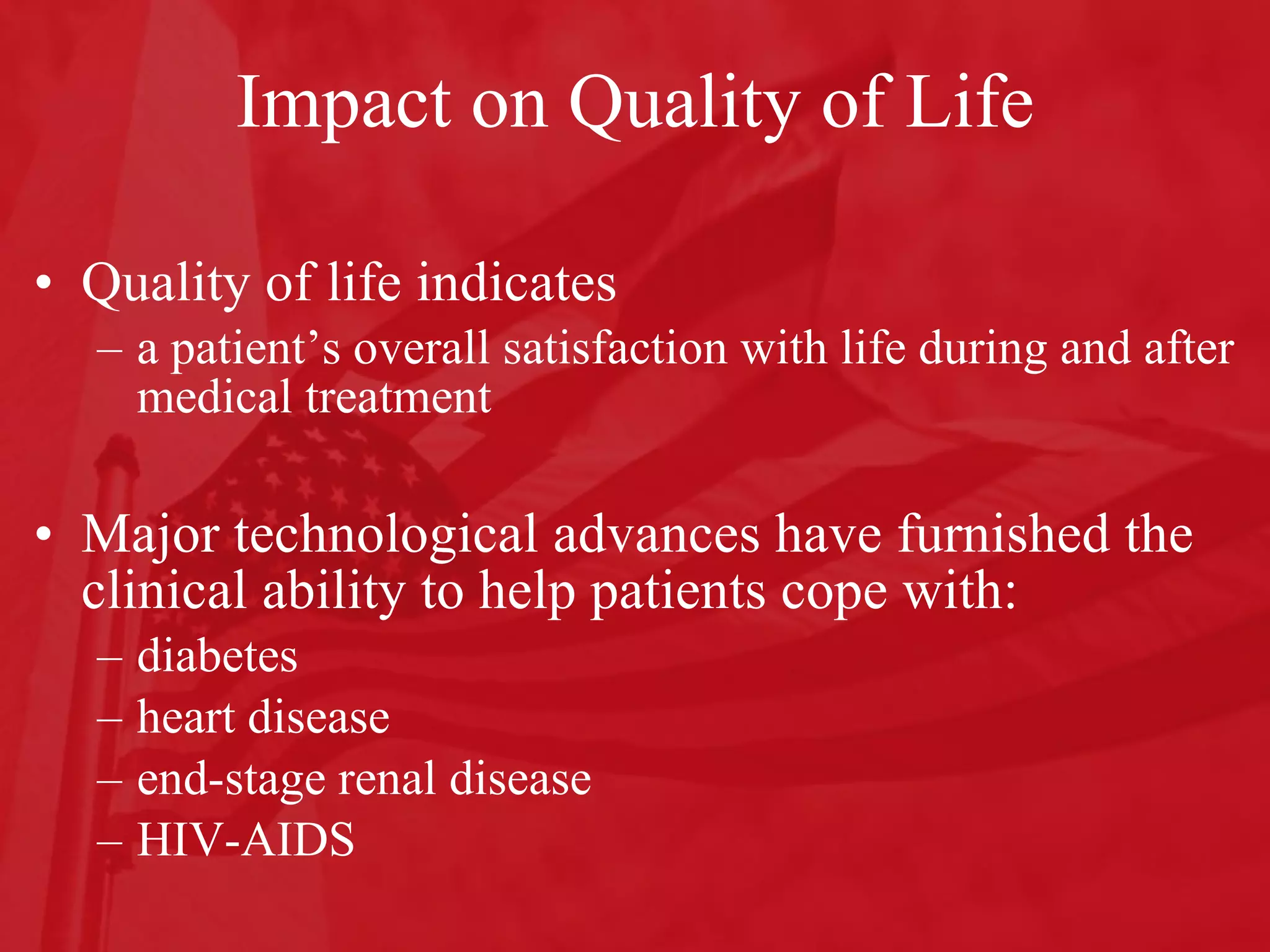 Impact on Quality of Life Quality of life indicates  a patient’s overall satisfaction with life during and after medical treatment Major technological advances have furnished the clinical ability to help patients cope with:  diabetes heart disease end-stage renal disease HIV-AIDS 