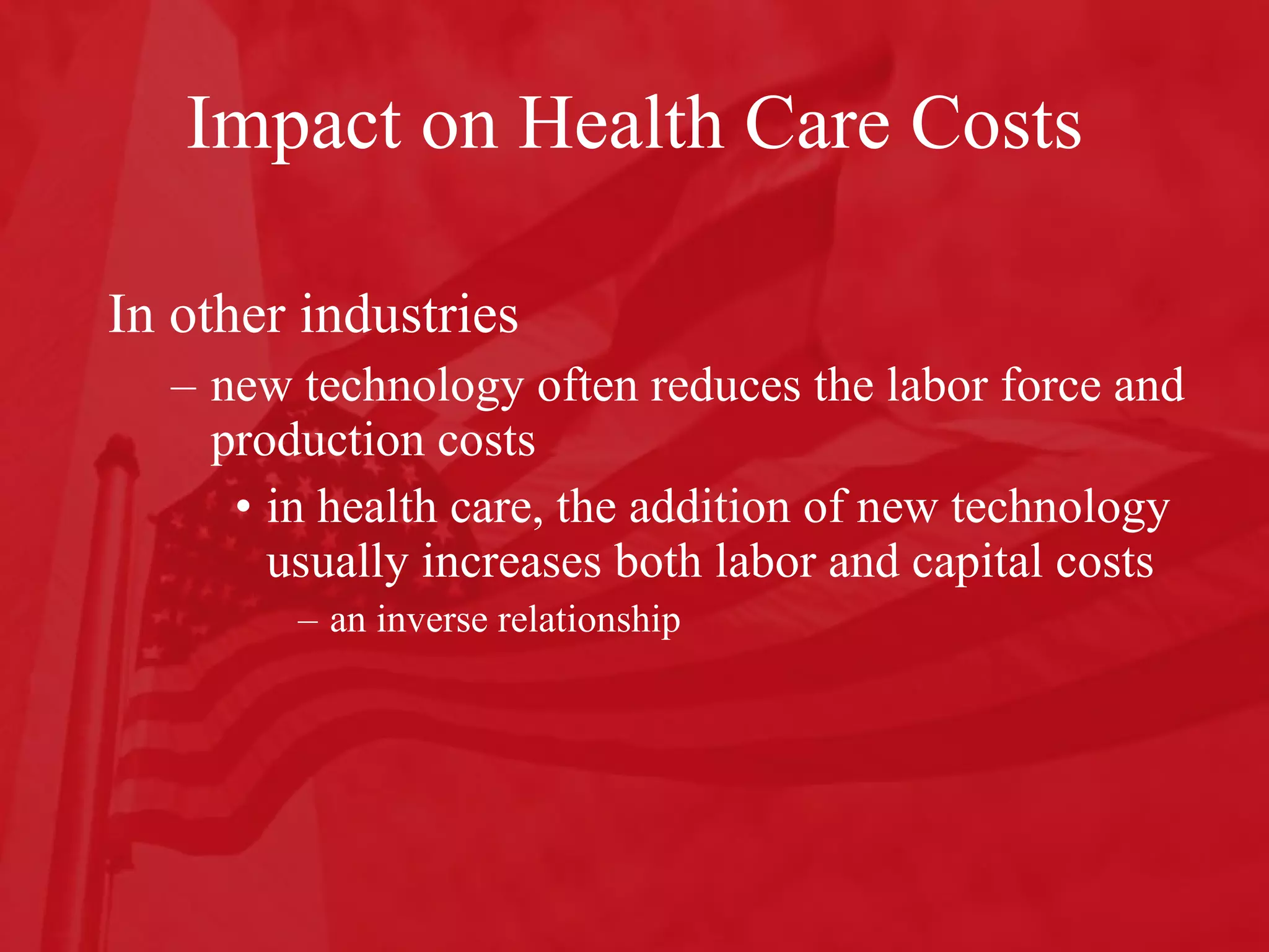Impact on Health Care Costs In other industries  new technology often reduces the labor force and production costs  in health care, the addition of new technology usually increases both labor and capital costs an inverse relationship 