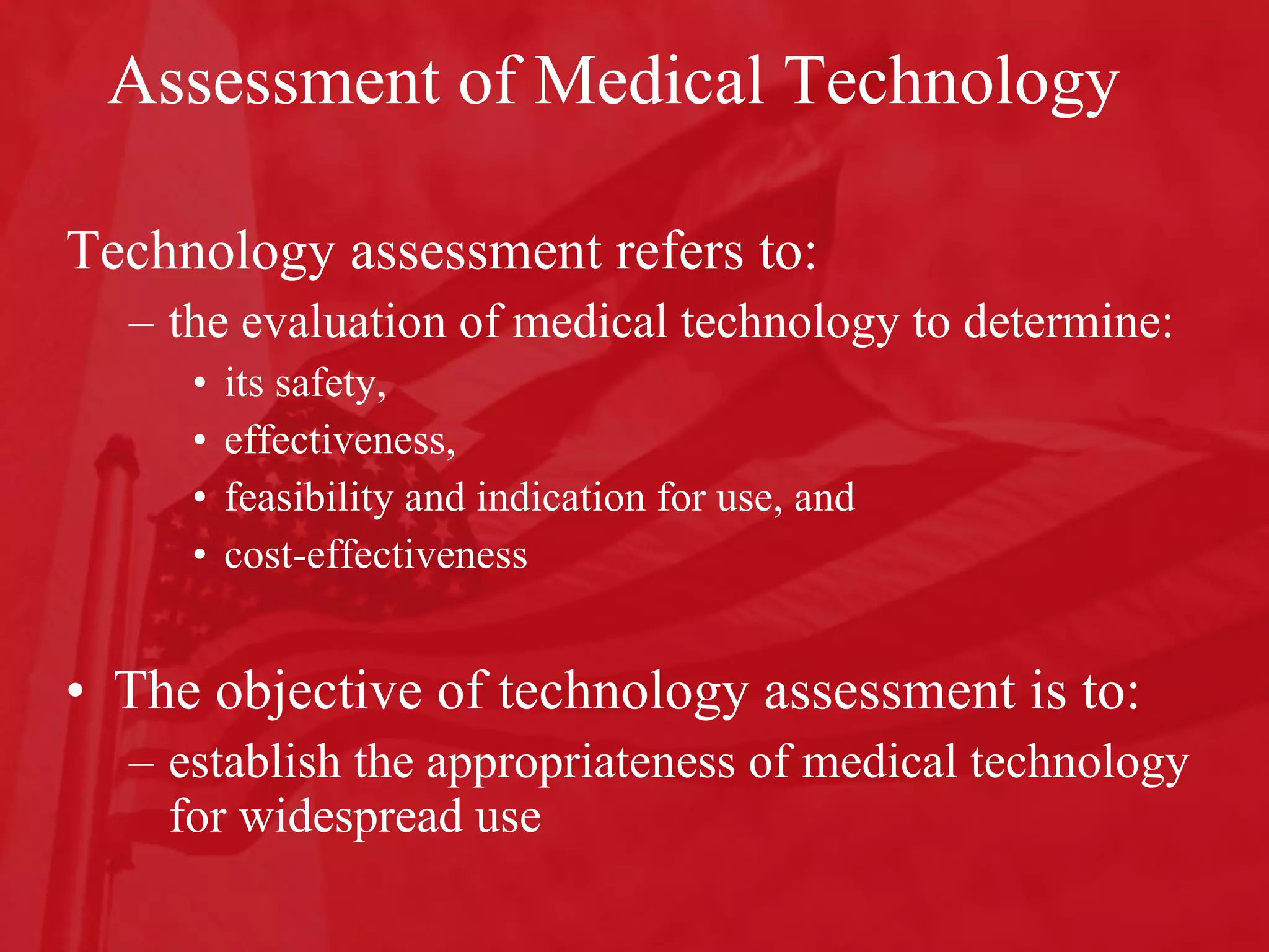Assessment of Medical Technology Technology assessment refers to: the evaluation of medical technology to determine: its safety,  effectiveness,  feasibility and indication for use, and  cost-effectiveness The objective of technology assessment is to: establish the appropriateness of medical technology for widespread use 