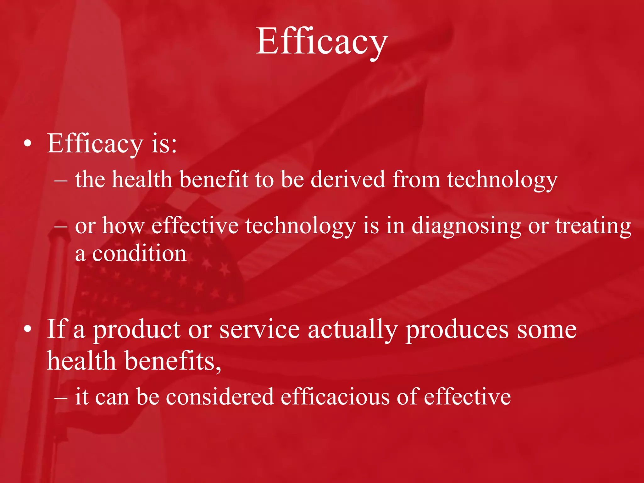 Efficacy Efficacy is: the health benefit to be derived from technology  or how effective technology is in diagnosing or treating a condition If a product or service actually produces some health benefits,  it can be considered efficacious of effective 